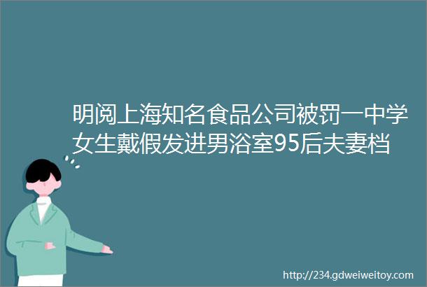 明阅上海知名食品公司被罚一中学女生戴假发进男浴室95后夫妻档小吃摊日入近万元上海到处可见的进口食品店有猫腻